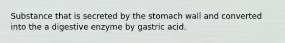 Substance that is secreted by the stomach wall and converted into the a digestive enzyme by gastric acid.