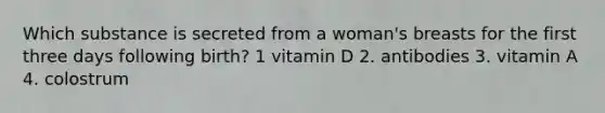 Which substance is secreted from a woman's breasts for the first three days following birth? 1 vitamin D 2. antibodies 3. vitamin A 4. colostrum