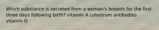 Which substance is secreted from a woman's breasts for the first three days following birth? vitamin A colostrum antibodies vitamin D