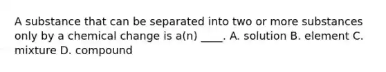 A substance that can be separated into two or more substances only by a chemical change is a(n) ____. A. solution B. element C. mixture D. compound