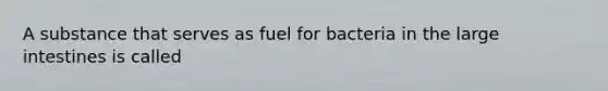 A substance that serves as fuel for bacteria in the large intestines is called