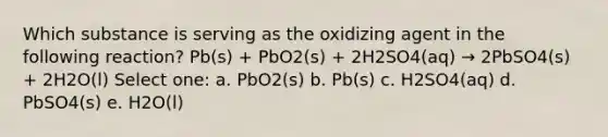 Which substance is serving as the oxidizing agent in the following reaction? Pb(s) + PbO2(s) + 2H2SO4(aq) → 2PbSO4(s) + 2H2O(l) Select one: a. PbO2(s) b. Pb(s) c. H2SO4(aq) d. PbSO4(s) e. H2O(l)