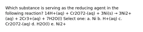 Which substance is serving as the reducing agent in the following reaction? 14H+(aq) + Cr2O72-(aq) + 3Ni(s) → 3Ni2+(aq) + 2Cr3+(aq) + 7H2O(l) Select one: a. Ni b. H+(aq) c. Cr2O72-(aq) d. H2O(l) e. Ni2+