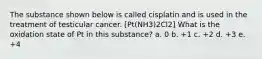 The substance shown below is called cisplatin and is used in the treatment of testicular cancer. [Pt(NH3)2Cl2] What is the oxidation state of Pt in this substance? a. 0 b. +1 c. +2 d. +3 e. +4