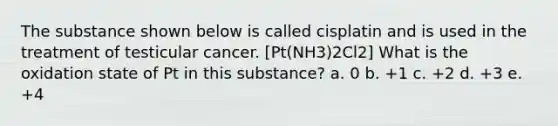 The substance shown below is called cisplatin and is used in the treatment of testicular cancer. [Pt(NH3)2Cl2] What is the oxidation state of Pt in this substance? a. 0 b. +1 c. +2 d. +3 e. +4