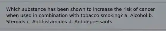 Which substance has been shown to increase the risk of cancer when used in combination with tobacco smoking? a. Alcohol b. Steroids c. Antihistamines d. Antidepressants