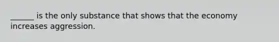 ______ is the only substance that shows that the economy increases aggression.