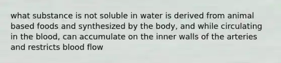 what substance is not soluble in water is derived from animal based foods and synthesized by the body, and while circulating in the blood, can accumulate on the inner walls of the arteries and restricts blood flow