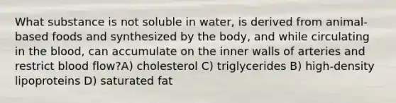 What substance is not soluble in water, is derived from animal-based foods and synthesized by the body, and while circulating in the blood, can accumulate on the inner walls of arteries and restrict blood flow?A) cholesterol C) triglycerides B) high-density lipoproteins D) saturated fat