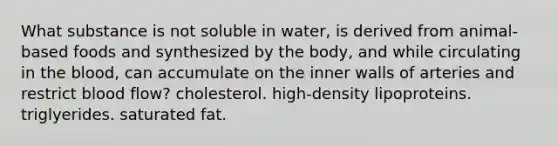 What substance is not soluble in water, is derived from animal-based foods and synthesized by the body, and while circulating in <a href='https://www.questionai.com/knowledge/k7oXMfj7lk-the-blood' class='anchor-knowledge'>the blood</a>, can accumulate on the inner walls of arteries and restrict blood flow? cholesterol. high-density lipoproteins. triglyerides. saturated fat.