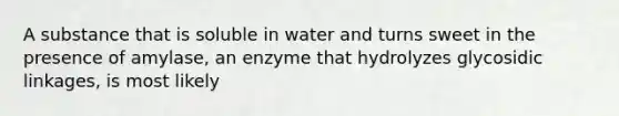 A substance that is soluble in water and turns sweet in the presence of amylase, an enzyme that hydrolyzes glycosidic linkages, is most likely