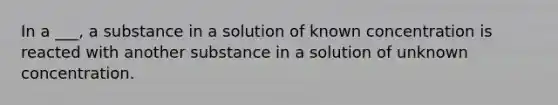 In a ___, a substance in a solution of known concentration is reacted with another substance in a solution of unknown concentration.