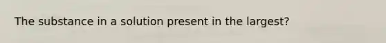 The substance in a solution present in the largest?