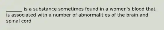 _______ is a substance sometimes found in a women's blood that is associated with a number of abnormalities of the brain and spinal cord