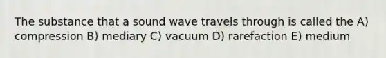 The substance that a sound wave travels through is called the A) compression B) mediary C) vacuum D) rarefaction E) medium