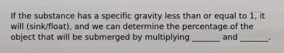 If the substance has a specific gravity less than or equal to 1, it will (sink/float), and we can determine the percentage of the object that will be submerged by multiplying _______ and _______.