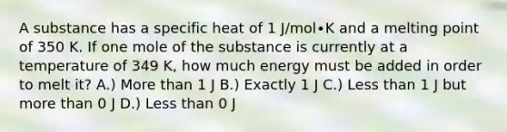 A substance has a specific heat of 1 J/mol∙K and a melting point of 350 K. If one mole of the substance is currently at a temperature of 349 K, how much energy must be added in order to melt it? A.) More than 1 J B.) Exactly 1 J C.) Less than 1 J but more than 0 J D.) Less than 0 J