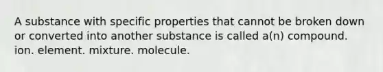 A substance with specific properties that cannot be broken down or converted into another substance is called a(n) compound. ion. element. mixture. molecule.