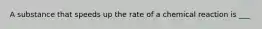 A substance that speeds up the rate of a chemical reaction is ___