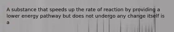 A substance that speeds up the rate of reaction by providing a lower energy pathway but does not undergo any change itself is a