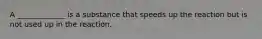 A _____________ is a substance that speeds up the reaction but is not used up in the reaction.