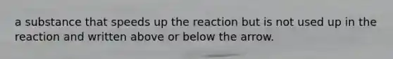 a substance that speeds up the reaction but is not used up in the reaction and written above or below the arrow.