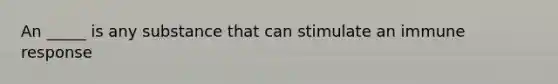 An _____ is any substance that can stimulate an immune response