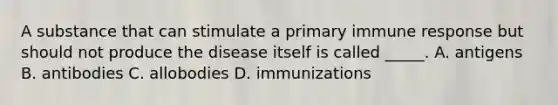 A substance that can stimulate a primary immune response but should not produce the disease itself is called _____. A. antigens B. antibodies C. allobodies D. immunizations