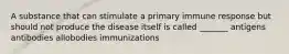 A substance that can stimulate a primary immune response but should not produce the disease itself is called _______ antigens antibodies allobodies immunizations