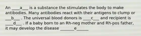 An ____a___ is a substance the stimulates the body to make antibodies. Many antibodies react with their antigens to clump or ___b___ . The universal blood donors is ____c___ and recipient is ____d___ . If a baby born to an Rh-neg mother and Rh-pos father, it may develop the disease _______e______