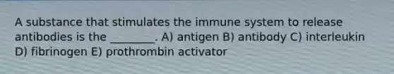 A substance that stimulates the immune system to release antibodies is the ________. A) antigen B) antibody C) interleukin D) fibrinogen E) prothrombin activator