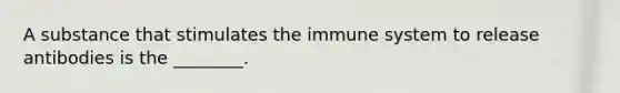 A substance that stimulates the immune system to release antibodies is the ________.