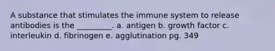 A substance that stimulates the immune system to release antibodies is the _________. a. antigen b. growth factor c. interleukin d. fibrinogen e. agglutination pg. 349