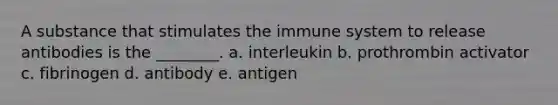 A substance that stimulates the immune system to release antibodies is the ________. a. interleukin b. prothrombin activator c. fibrinogen d. antibody e. antigen