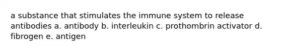 a substance that stimulates the immune system to release antibodies a. antibody b. interleukin c. prothombrin activator d. fibrogen e. antigen