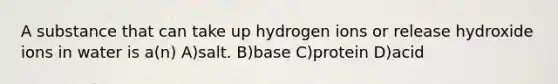 A substance that can take up hydrogen ions or release hydroxide ions in water is a(n) A)salt. B)base C)protein D)acid