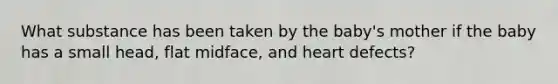 What substance has been taken by the baby's mother if the baby has a small head, flat midface, and heart defects?