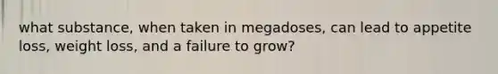 what substance, when taken in megadoses, can lead to appetite loss, weight loss, and a failure to grow?