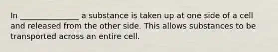 In _______________ a substance is taken up at one side of a cell and released from the other side. This allows substances to be transported across an entire cell.