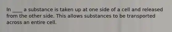 In ____ a substance is taken up at one side of a cell and released from the other side. This allows substances to be transported across an entire cell.