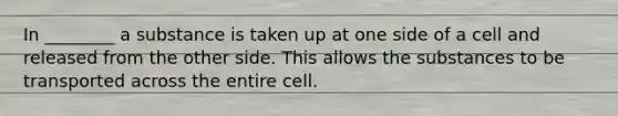 In ________ a substance is taken up at one side of a cell and released from the other side. This allows the substances to be transported across the entire cell.