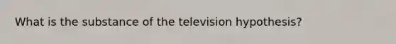 What is the substance of the television hypothesis?