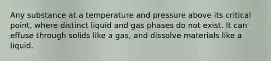 Any substance at a temperature and pressure above its critical point, where distinct liquid and gas phases do not exist. It can effuse through solids like a gas, and dissolve materials like a liquid.