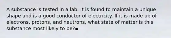 A substance is tested in a lab. It is found to maintain a unique shape and is a good conductor of electricity. If it is made up of electrons, protons, and neutrons, what state of matter is this substance most likely to be?▪️