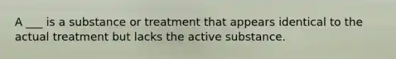 A ___ is a substance or treatment that appears identical to the actual treatment but lacks the active substance.