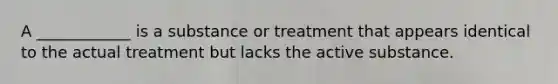 A ____________ is a substance or treatment that appears identical to the actual treatment but lacks the active substance.