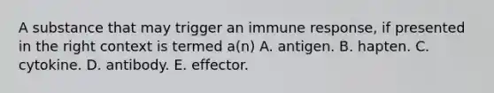 A substance that may trigger an immune response, if presented in the right context is termed a(n) A. antigen. B. hapten. C. cytokine. D. antibody. E. effector.