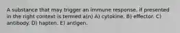 A substance that may trigger an immune response, if presented in the right context is termed a(n) A) cytokine. B) effector. C) antibody. D) hapten. E) antigen.