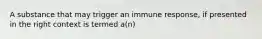 A substance that may trigger an immune response, if presented in the right context is termed a(n)