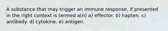 A substance that may trigger an immune response, if presented in the right context is termed a(n) a) effector. b) hapten. c) antibody. d) cytokine. e) antigen.